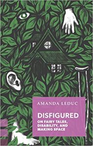 Disfigured: On Fairy Tales, Disability, and Making Space by Amanda Leduc book cover. Image on cover is of a house surrounded by green leaves. There is also a crutch, ear, and a few disembodied fingers on the cover. 