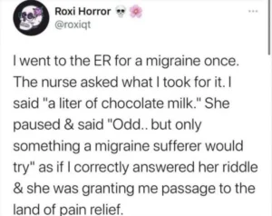 Screenshot of a message on a social media site (possibly tumblr?) from user Roxy Horror whose username is roxiqt. The message says: “I went to the ER for a migraine once. The nurse asked me what I took for it. I said, ‘a litre of chocolate milk.’ She paused and said, ‘odd…but only something a migraine sufferer would try’ as if I correctly answered her riddle and she was granting me passage to the land of pain relief.”