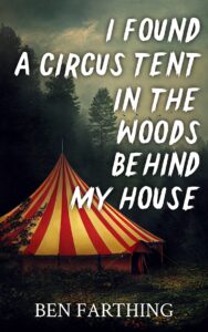 Book cover for I Found a Circus Tent in the Woods Behind My House by Ben Farthing. Image on cover is a probably Ai-generated image of a large red and white striped circus tent that has been set up beside a dark and foreboding forest. You can see a few branches of an evergreen tree poking out in front of the tent almost as if the tree is about to touch this strange invader. There is light illuminating the tent that probably comes from the upper right corner of the image. Weirdly enough, though, the sky itself is grey and overcast. So this light almost appears to be emanating from the tent fabric itself because there’s no other logical place for it to originate from. 