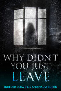 Book cover for Why Didn’t You Just Leave edited by Julia Rios and Nadia Bulkin. Image on cover is a blurry black and white drawing of someone standing inside their home after dark. You can see oddly dim light spilling out of the window and illuminating the silhoutte of this person, but you can’t see any identifying details of them like their sex, age, race, etc. This image has a gloomy and hopeless feel to it as if the person knows they are trapped and have given up trying to escape. 