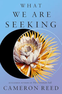 Book cover for What We Are Seeking by Cameron Reed. Image on cover shows a drawing of a white flower with thin yellow petals forming a ring around the thick white petals. This image is half covering a black circular object that I can’t identify. It looks like a black moon hanging in a blue sky, though. 