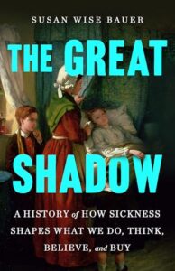 Book cover for The Great Shadow: A History of How Sickness Shapes What We Do, Think, Believe, and Buy by Susan Wise Bauer. Image on cover is a historical painting of a woman lying sick in bed as two other women tend to her. I’d estimate that this scene was set in the late 1700s or early 1800s based on their attire and the little white rumpled hat one of the caretakers is wearing.
