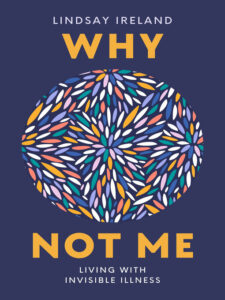 Book cover for Why Not Me: Living with Invisible Illness by Lindsay Ireland. Image on cover shows dozen of little oblong shaped objects smushed together in circle. Are they bacteria multiplying in a Petri dish, maybe? They seemed to be loosely arranged in a star-like pattern.