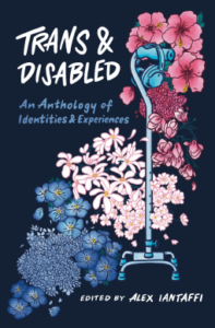 Book cover for Trans and Disabled: An Anthology of Identities and Experiences by Alex Iantaffi (Editor) . Image on cover shows a curved row of blue, light pink, and dark pink flowers swooping up. They look like the trans pride flag. There is also a cane standing in front of them.