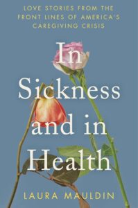 Book cover for In Sickness and in Health: Love Stories from the Front Lines of America’s Caregiving Crisis by Laura Mauldin. Image on cover shows two roses, one pink and white one that is facing upwards and one orange and yellow one whose flower is drooping.
